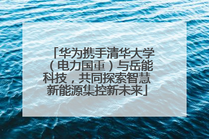 华为携手清华大学（电力国重）与岳能科技，共同探索智慧新能源集控新未来